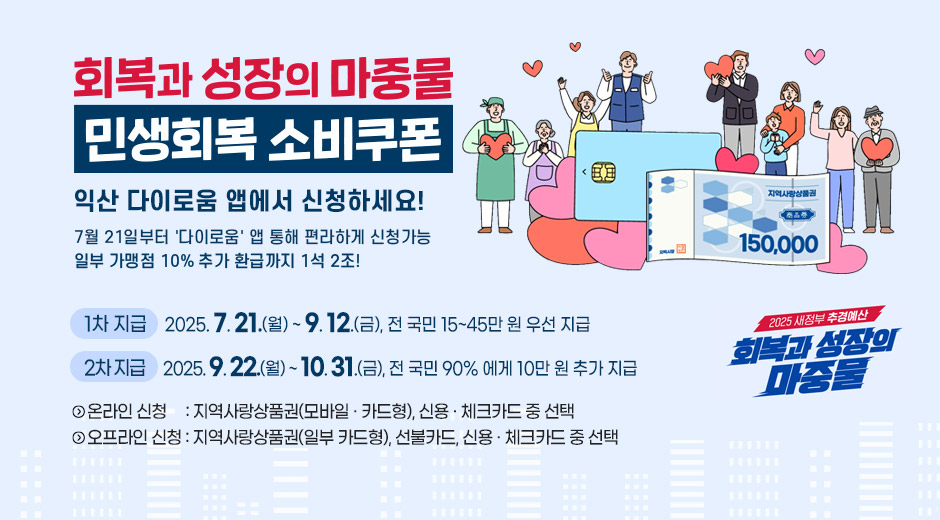 회복과 성자으이 마중물 민생회복 소비쿠폰
익산 다이로움 앱에서 신청하세요!
7월 21일부터 '다이로움' 앱 통해 편리하게 신청가능
일부 가맹점 10% 추가 환급까지 1석 2조
1차 지급 : 2025.7.21.(월)~9.12.(금), 전 국민 15~45만 원 우선 지급
2차 지금 : 2025.9.22.(월)~10.31.(금), 전 국민 90%에게 10만원 추가 지급
온라인신청 ; 지역사랑상품권(모바일·카드형), 신용·체크카드 중 선택
오프라인 신청 : 지역사랑상품권(일부 카드형), 선불카드, 신용·체크카드 중 선택