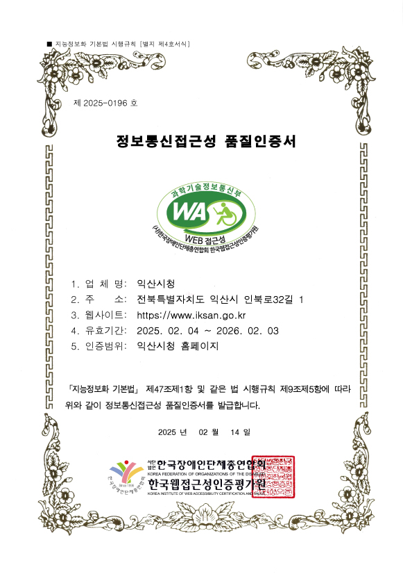 지능정보화 기본법 시행규칙 [별지 제4호서식] 제 2025-0196 호 정보통신접근성 품질인증서 1. 업 체 명: 익산시청 2. 주 소: 전북특별자치도 익산시 인북로32길 1
3. 웹사이트: https://www.iksan.go.kr 4. 유효기간: 2025. 02. 04 ~ 2026. 02. 03 5. 인증범위: 익산시청 홈페이지 「지능정보화 기본법」 제47조제1항 및 같은 법 시행규칙 제9조제5항에 따라 위와 같이 정보통신접근성 품질인증서를 발급합니다. 2024 년 02 월 14 일 사단법인 한국장애인단체총연합회 한국웹접근성인증평가원